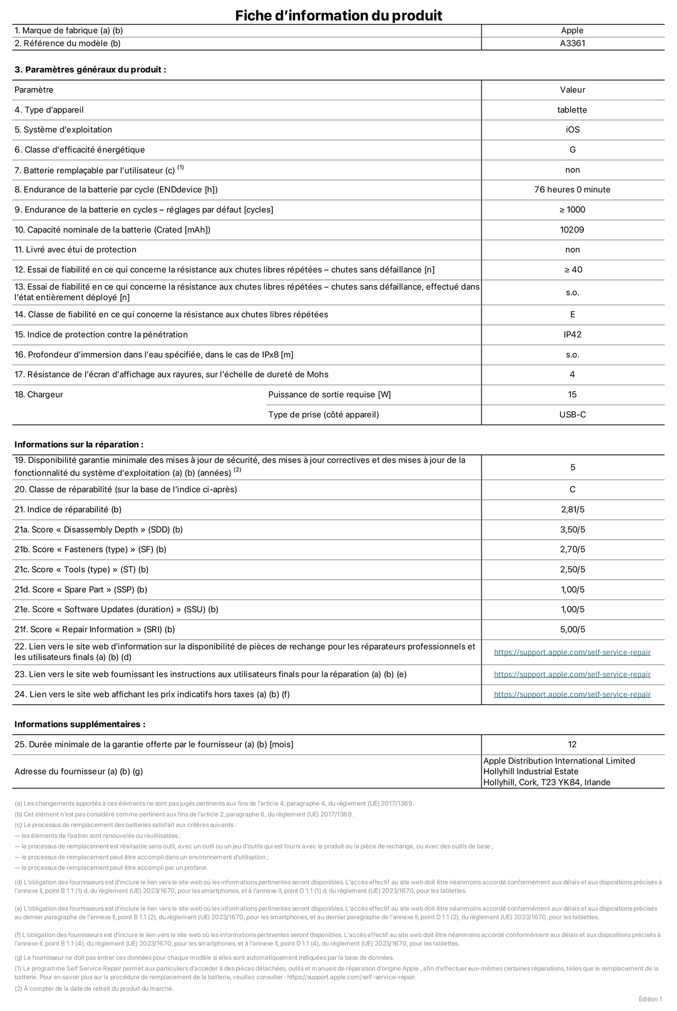 Fiche d’informations produit de l’iPad Pro 13 pouces M5 Wi-Fi + Cellular, modèle A3361. Fournie par Apple Distribution International Limited, Hollyhill Industrial Estate. Cork, T23 YK84, Irlande. Type d’appareil : tablette. Système d’exploitation : iOS. Classe d’efficacité énergétique : G. Batterie remplaçable par l’utilisateur : non. Endurance de la batterie par cycle : 76 heures. Endurance de la batterie en cycles – réglages par défaut : supérieure ou égale à 1 000. Capacité nominale de la batterie : 10 209 mAh. Livré avec étui de protection : non. Essai de fiabilité en ce qui concerne la résistance aux chutes libres répétées – chutes sans défaillance : supérieur ou égal à 40. Essai de fiabilité en ce qui concerne la résistance aux chutes libres répétées – chutes sans défaillance, effectué dans l’état entièrement déployé : non applicable. Classe de fiabilité en ce qui concerne la résistance aux chutes libres répétées : E. Indice de protection contre la pénétration : IP42. Profondeur d’immersion dans l’eau spécifiée, dans le cas de l’IPx8 : non applicable. Résistance de l’écran d’affichage aux rayures sur l’échelle de dureté de Mohs : 4. Puissance de sortie requise du chargeur : 15 W. Type de prise (côté appareil) : USB‑C. Disponibilité garantie minimale des mises à jour de sécurité, des mises à jour correctives et des mises à jour de la fonctionnalité du système d’exploitation : 5 ans. Classe de réparabilité : C. Indice de réparabilité : 2,81/5. Score pour la profondeur de désassemblage (SDD) : 3,50/5. Score pour les éléments de fixation : 2,70/5. Score pour les outils : 2,50/5. Score pour les pièces de rechange : 1,00/5. Score pour la mise à jour des logiciels : 1,00/5. Score pour les informations concernant la réparation : 5,00/5. Lien vers le site web d’information sur la disponibilité des pièces de rechange pour les réparateurs professionnels et les utilisateurs finals : https://support.apple.com/self-service-repair. Lien vers le site web fournissant les instructions aux utilisateurs finals pour la réparation : https://support.apple.com/self-service-repair. Lien vers le site web affichant les prix indicatifs hors taxes : https://support.apple.com/self-service-repair. Garantie générale de 12 mois offerte.